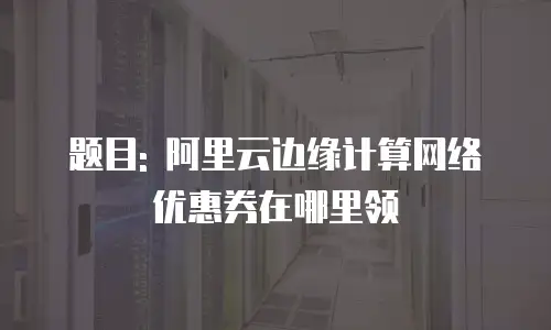 题目: 阿里云边缘计算网络优惠券在哪里领