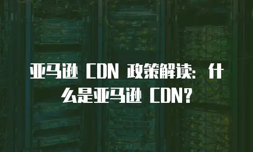 亚马逊 CDN 政策解读：什么是亚马逊 CDN？