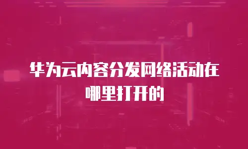华为云内容分发网络活动在哪里打开的