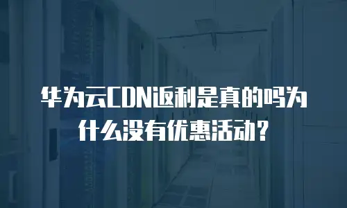 华为云CDN返利是真的吗为什么没有优惠活动？
