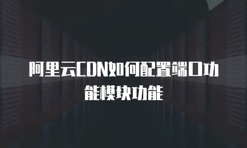 阿里云CDN如何配置端口功能模块功能