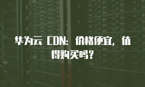 华为云 CDN：价格便宜，值得购买吗？
