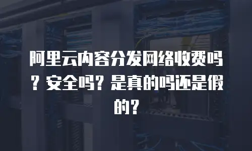 阿里云内容分发网络收费吗？安全吗？是真的吗还是假的？
