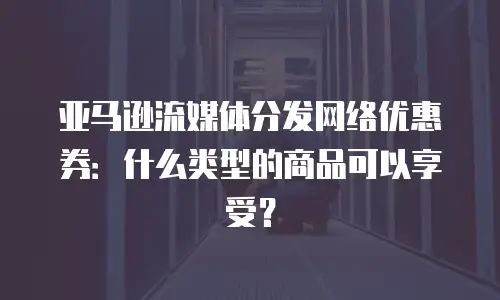亚马逊流媒体分发网络优惠券：什么类型的商品可以享受？