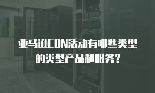 亚马逊CDN活动有哪些类型的类型产品和服务？