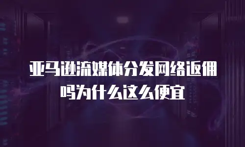 亚马逊流媒体分发网络返佣吗为什么这么便宜