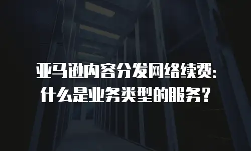 亚马逊内容分发网络续费：什么是业务类型的服务？