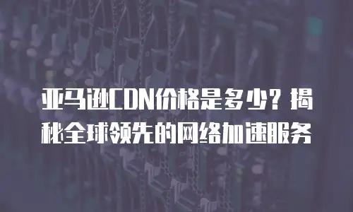 亚马逊CDN价格是多少？揭秘全球领先的网络加速服务