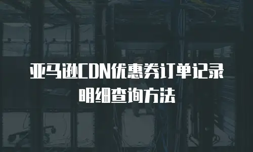 亚马逊CDN优惠券订单记录明细查询方法