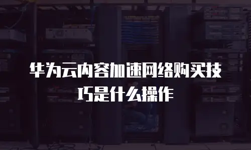 华为云内容加速网络购买技巧是什么操作