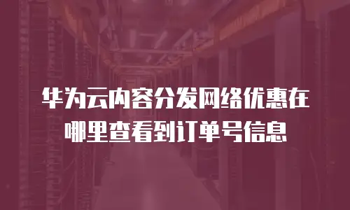 华为云内容分发网络优惠在哪里查看到订单号信息