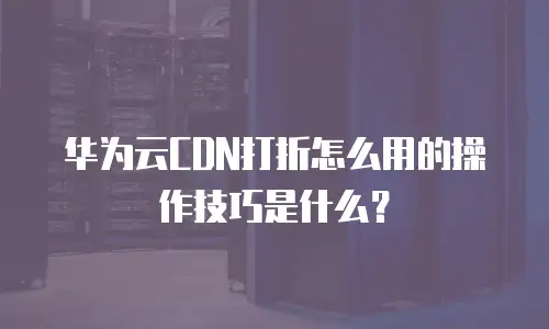 华为云CDN打折怎么用的操作技巧是什么？