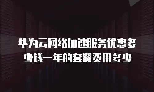 华为云网络加速服务优惠多少钱一年的套餐费用多少