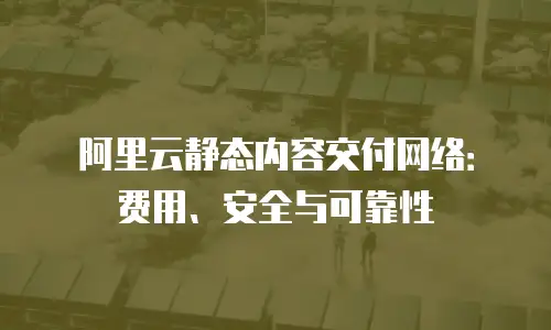 阿里云静态内容交付网络：费用、安全与可靠性