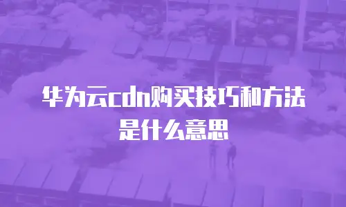 华为云cdn购买技巧和方法是什么意思