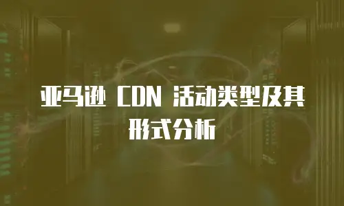 亚马逊 CDN 活动类型及其形式分析