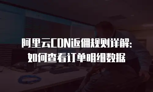 阿里云CDN返佣规则详解：如何查看订单明细数据