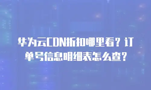 华为云CDN折扣哪里看？订单号信息明细表怎么查？