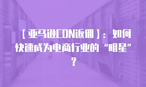【亚马逊CDN返佣】：如何快速成为电商行业的&ldquo;明星&rdquo;？