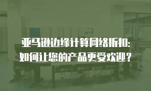 亚马逊边缘计算网络折扣：如何让您的产品更受欢迎？