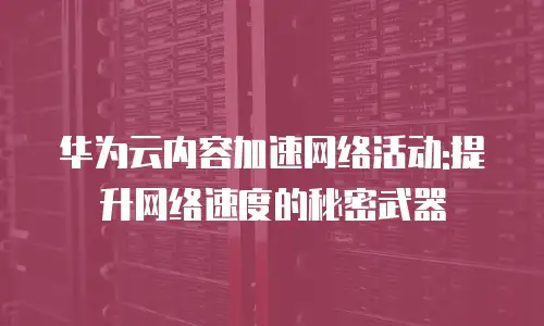 华为云内容加速网络活动:提升网络速度的秘密武器