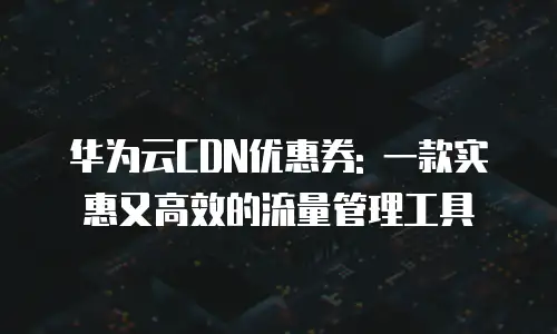 华为云CDN优惠券: 一款实惠又高效的流量管理工具