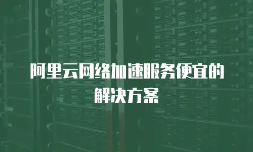 阿里云网络加速服务便宜的解决方案