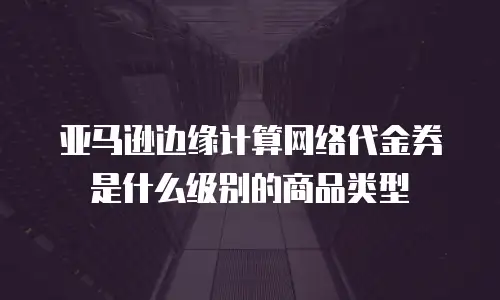 亚马逊边缘计算网络代金券是什么级别的商品类型