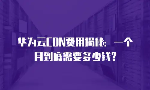 华为云CDN费用揭秘：一个月到底需要多少钱？
