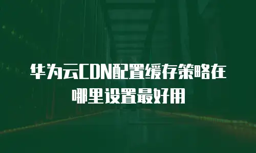 华为云CDN配置缓存策略在哪里设置最好用