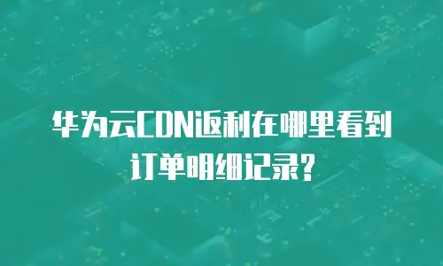华为云CDN返利在哪里看到订单明细记录?