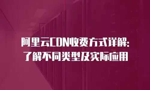 阿里云CDN收费方式详解: 了解不同类型及实际应用