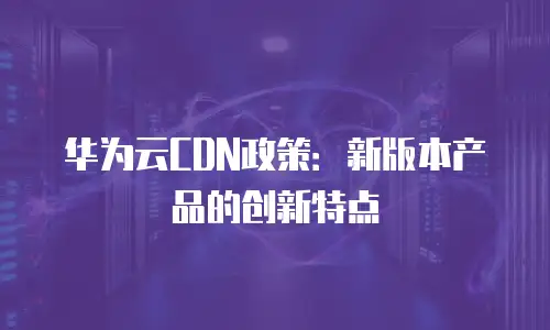 华为云CDN政策：新版本产品的创新特点