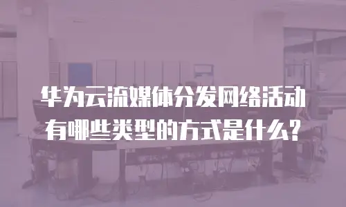 华为云流媒体分发网络活动有哪些类型的方式是什么?