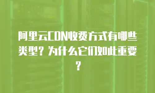 阿里云CDN收费方式有哪些类型？为什么它们如此重要？