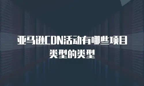 亚马逊CDN活动有哪些项目类型的类型