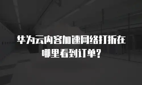 华为云内容加速网络打折在哪里看到订单?