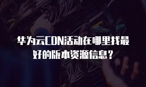 华为云CDN活动在哪里找最好的版本资源信息？