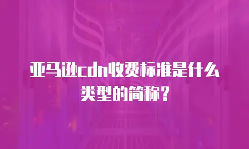 亚马逊cdn收费标准是什么类型的简称？
