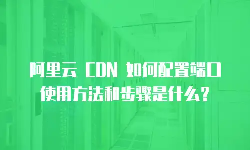 阿里云 CDN 如何配置端口使用方法和步骤是什么？