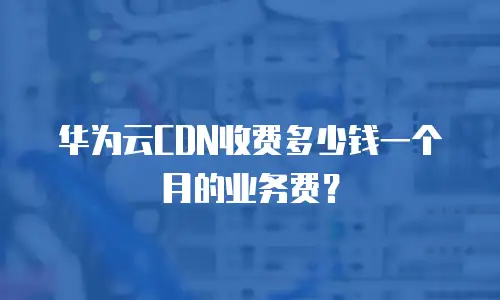 华为云CDN收费多少钱一个月的业务费？
