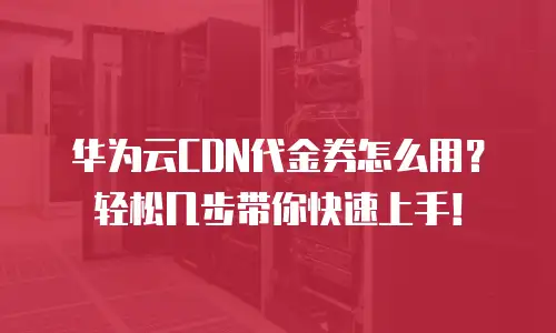 华为云CDN代金券怎么用？轻松几步带你快速上手！