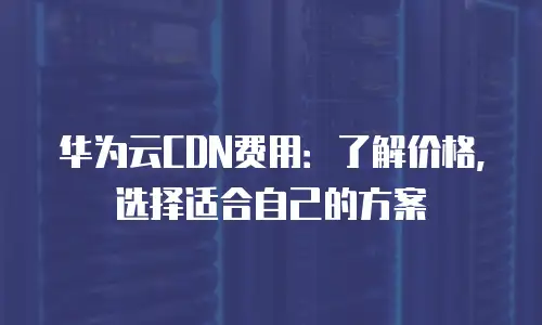 华为云CDN费用：了解价格，选择适合自己的方案