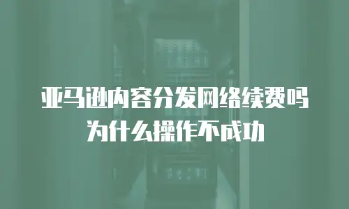 亚马逊内容分发网络续费吗为什么操作不成功