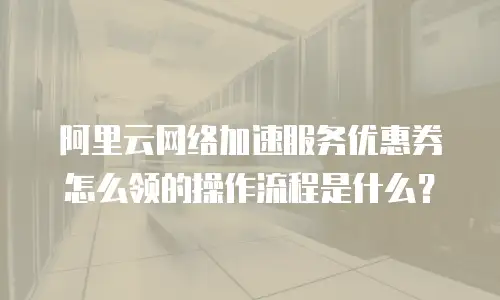 阿里云网络加速服务优惠券怎么领的操作流程是什么？