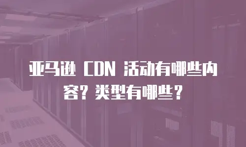 亚马逊 CDN 活动有哪些内容？类型有哪些？