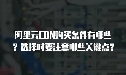 阿里云CDN购买条件有哪些？选择时要注意哪些关键点？