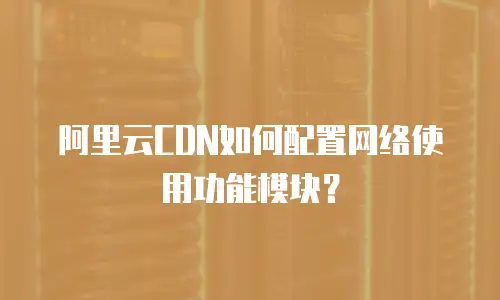 阿里云CDN如何配置网络使用功能模块？