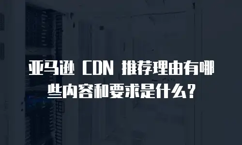 亚马逊 CDN 推荐理由有哪些内容和要求是什么？