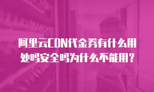 阿里云CDN代金券有什么用处吗安全吗为什么不能用？